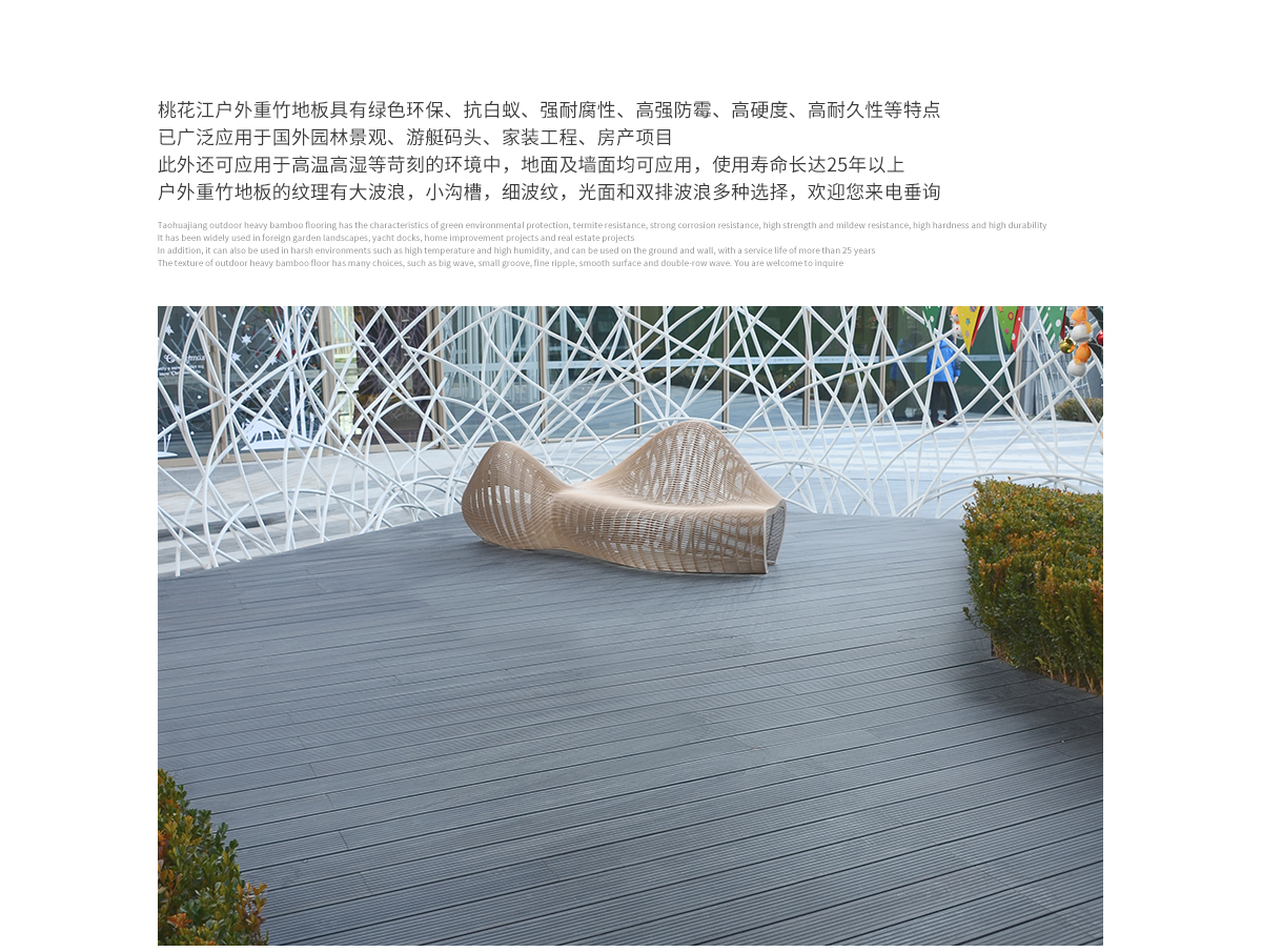 桃花江戶外防腐竹木地板具有綠色環(huán)保、抗白蟻、強(qiáng)耐腐性、高強(qiáng)防霉、高硬度、高耐久性等特點(diǎn)，已廣泛應(yīng)用于國(guó)內(nèi)外園林景觀、游艇碼頭、家裝工程、房產(chǎn)項(xiàng)目。此外還可應(yīng)用于高溫高濕等苛刻的環(huán)境中，地面及墻面均可應(yīng)用，使用壽命長(zhǎng)達(dá)25年以上。戶外防腐竹木地板的紋理有大波浪，小溝槽，細(xì)波紋，光面等多種選擇，歡迎您來(lái)電垂詢。